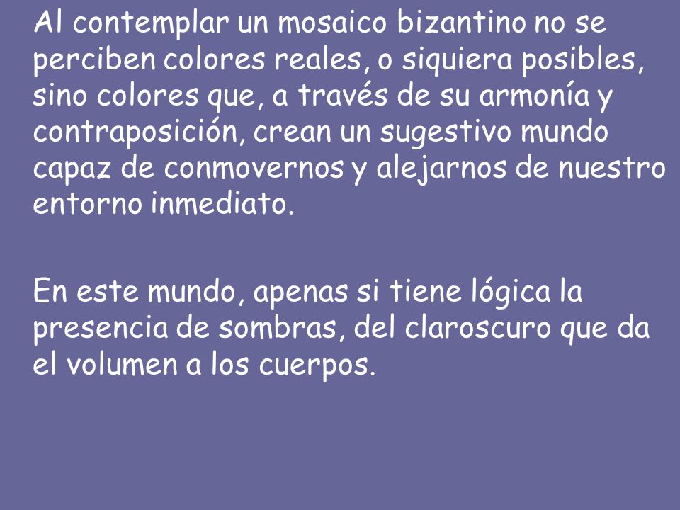 Al contemplar un mosaico bizantino no se perciben colores reales, o siquiera posibles, sino colores que, a través de su armonía y contraposición, crean un sugestivo mundo capaz de conmovernos y alejarnos de nuestro entorno inmediato.
