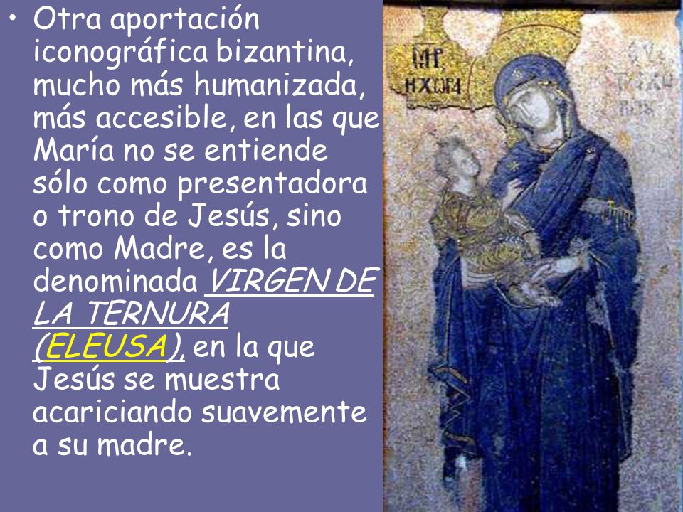 Otra aportación iconográfica bizantina, mucho más humanizada, más accesible, en las que María no se entiende sólo como presentadora o trono de Jesús, sino como Madre, es la denominada VIRGEN DE LA TERNURA (ELEUSA), en la que Jesús se muestra acariciando suavemente a su madre.