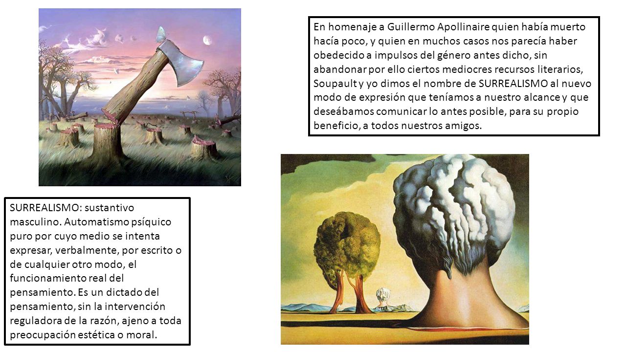 En homenaje a Guillermo Apollinaire quien había muerto hacía poco, y quien en muchos casos nos parecía haber obedecido a impulsos del género antes dicho, sin abandonar por ello ciertos mediocres recursos literarios, Soupault y yo dimos el nombre de SURREALISMO al nuevo modo de expresión que teníamos a nuestro alcance y que deseábamos comunicar lo antes posible, para su propio beneficio, a todos nuestros amigos.