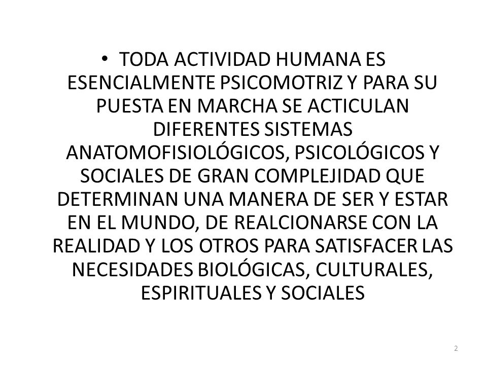 TODA ACTIVIDAD HUMANA ES ESENCIALMENTE PSICOMOTRIZ Y PARA SU PUESTA EN MARCHA SE ACTICULAN DIFERENTES SISTEMAS ANATOMOFISIOLÓGICOS, PSICOLÓGICOS Y SOCIALES DE GRAN COMPLEJIDAD QUE DETERMINAN UNA MANERA DE SER Y ESTAR EN EL MUNDO, DE REALCIONARSE CON LA REALIDAD Y LOS OTROS PARA SATISFACER LAS NECESIDADES BIOLÓGICAS, CULTURALES, ESPIRITUALES Y SOCIALES