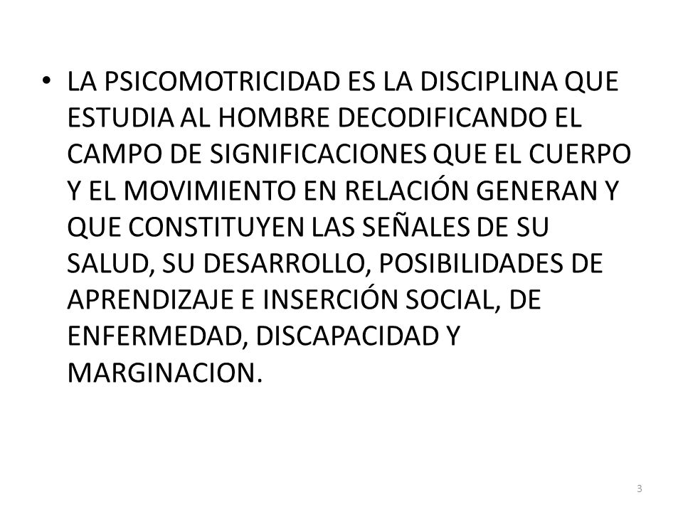 LA PSICOMOTRICIDAD ES LA DISCIPLINA QUE ESTUDIA AL HOMBRE DECODIFICANDO EL CAMPO DE SIGNIFICACIONES QUE EL CUERPO Y EL MOVIMIENTO EN RELACIÓN GENERAN Y QUE CONSTITUYEN LAS SEÑALES DE SU SALUD, SU DESARROLLO, POSIBILIDADES DE APRENDIZAJE E INSERCIÓN SOCIAL, DE ENFERMEDAD, DISCAPACIDAD Y MARGINACION.