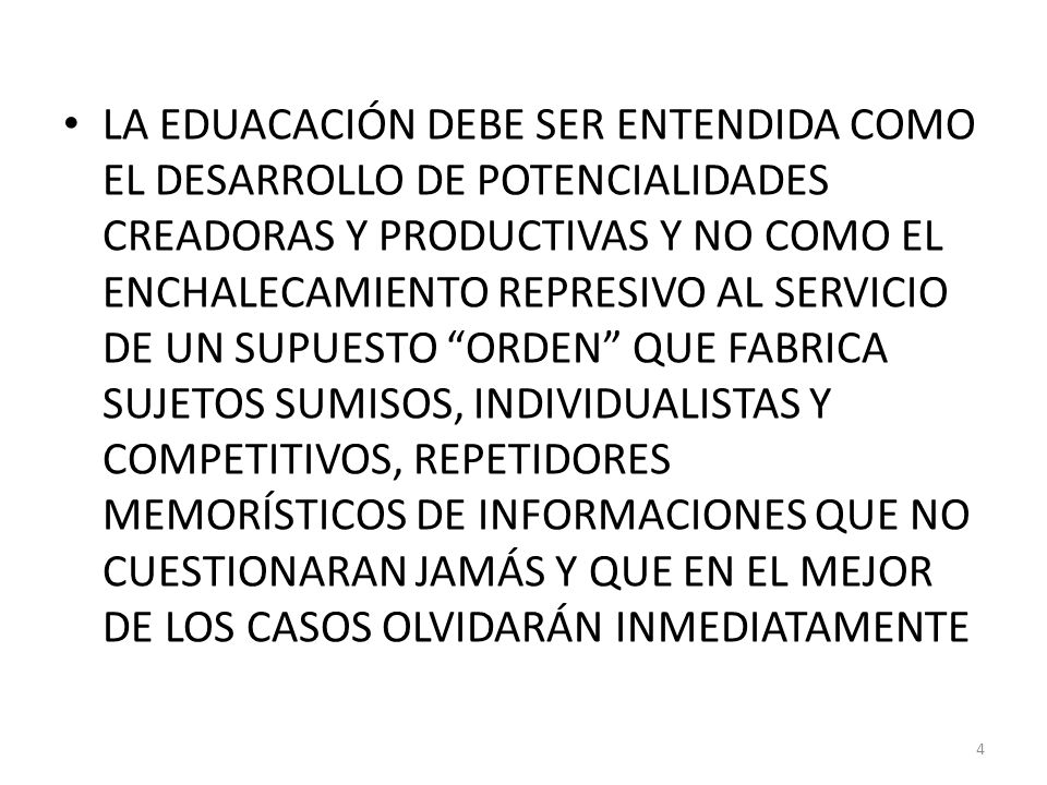 LA EDUACACIÓN DEBE SER ENTENDIDA COMO EL DESARROLLO DE POTENCIALIDADES CREADORAS Y PRODUCTIVAS Y NO COMO EL ENCHALECAMIENTO REPRESIVO AL SERVICIO DE UN SUPUESTO ORDEN QUE FABRICA SUJETOS SUMISOS, INDIVIDUALISTAS Y COMPETITIVOS, REPETIDORES MEMORÍSTICOS DE INFORMACIONES QUE NO CUESTIONARAN JAMÁS Y QUE EN EL MEJOR DE LOS CASOS OLVIDARÁN INMEDIATAMENTE