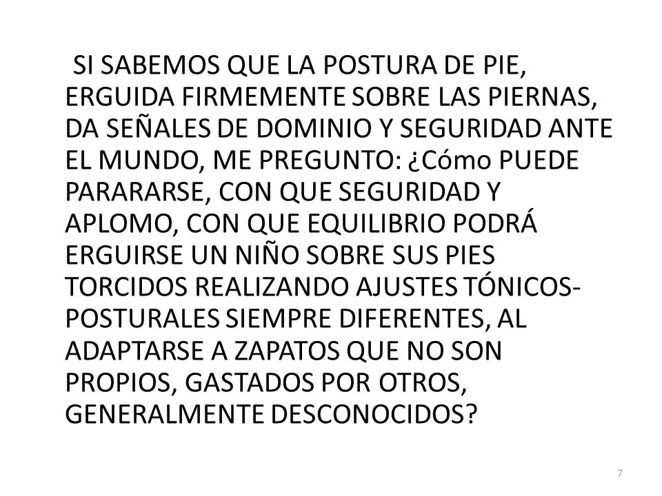 SI SABEMOS QUE LA POSTURA DE PIE, ERGUIDA FIRMEMENTE SOBRE LAS PIERNAS, DA SEÑALES DE DOMINIO Y SEGURIDAD ANTE EL MUNDO, ME PREGUNTO: ¿Cómo PUEDE PARARARSE, CON QUE SEGURIDAD Y APLOMO, CON QUE EQUILIBRIO PODRÁ ERGUIRSE UN NIÑO SOBRE SUS PIES TORCIDOS REALIZANDO AJUSTES TÓNICOS-POSTURALES SIEMPRE DIFERENTES, AL ADAPTARSE A ZAPATOS QUE NO SON PROPIOS, GASTADOS POR OTROS, GENERALMENTE DESCONOCIDOS