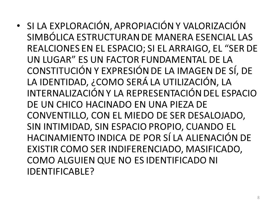 SI LA EXPLORACIÓN, APROPIACIÓN Y VALORIZACIÓN SIMBÓLICA ESTRUCTURAN DE MANERA ESENCIAL LAS REALCIONES EN EL ESPACIO; SI EL ARRAIGO, EL SER DE UN LUGAR ES UN FACTOR FUNDAMENTAL DE LA CONSTITUCIÓN Y EXPRESIÓN DE LA IMAGEN DE SÍ, DE LA IDENTIDAD, ¿COMO SERÁ LA UTILIZACIÓN, LA INTERNALIZACIÓN Y LA REPRESENTACIÓN DEL ESPACIO DE UN CHICO HACINADO EN UNA PIEZA DE CONVENTILLO, CON EL MIEDO DE SER DESALOJADO, SIN INTIMIDAD, SIN ESPACIO PROPIO, CUANDO EL HACINAMIENTO INDICA DE POR SÍ LA ALIENACIÓN DE EXISTIR COMO SER INDIFERENCIADO, MASIFICADO, COMO ALGUIEN QUE NO ES IDENTIFICADO NI IDENTIFICABLE