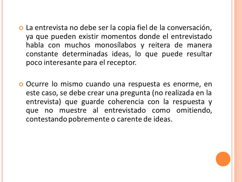 La entrevista no debe ser la copia fiel de la conversación, ya que pueden existir momentos donde el entrevistado habla con muchos monosílabos y reitera de manera constante determinadas ideas, lo que puede resultar poco interesante para el receptor.
