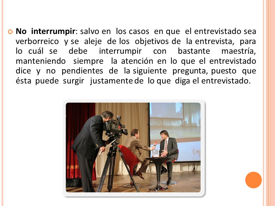 No interrumpir: salvo en los casos en que el entrevistado sea verborreico y se aleje de los objetivos de la entrevista, para lo cuál se debe interrumpir con bastante maestría, manteniendo siempre la atención en lo que el entrevistado dice y no pendientes de la siguiente pregunta, puesto que ésta puede surgir justamente de lo que diga el entrevistado.