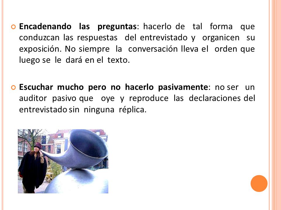Encadenando las preguntas: hacerlo de tal forma que conduzcan las respuestas del entrevistado y organicen su exposición. No siempre la conversación lleva el orden que luego se le dará en el texto.
