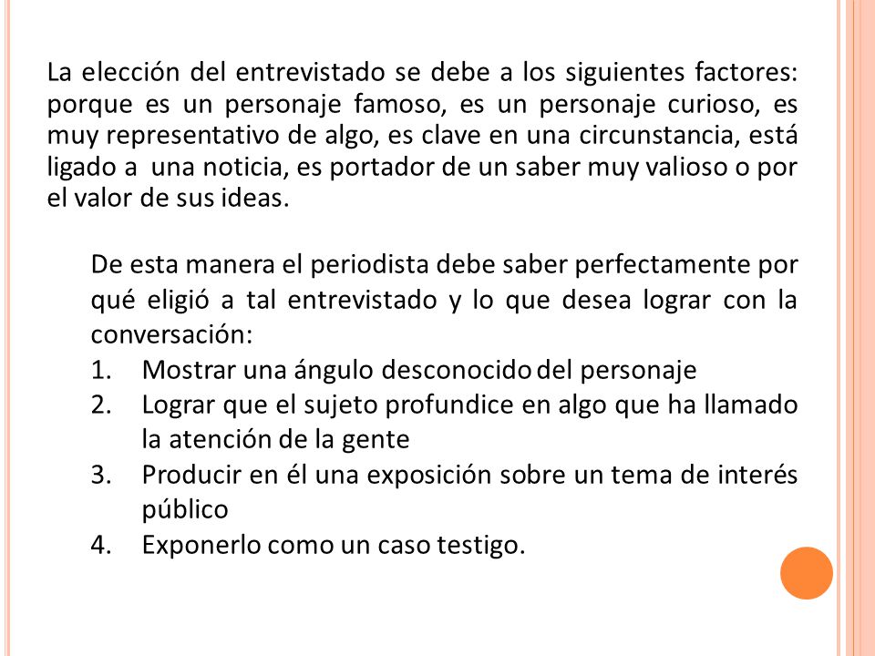 La elección del entrevistado se debe a los siguientes factores: porque es un personaje famoso, es un personaje curioso, es muy representativo de algo, es clave en una circunstancia, está ligado a una noticia, es portador de un saber muy valioso o por el valor de sus ideas.