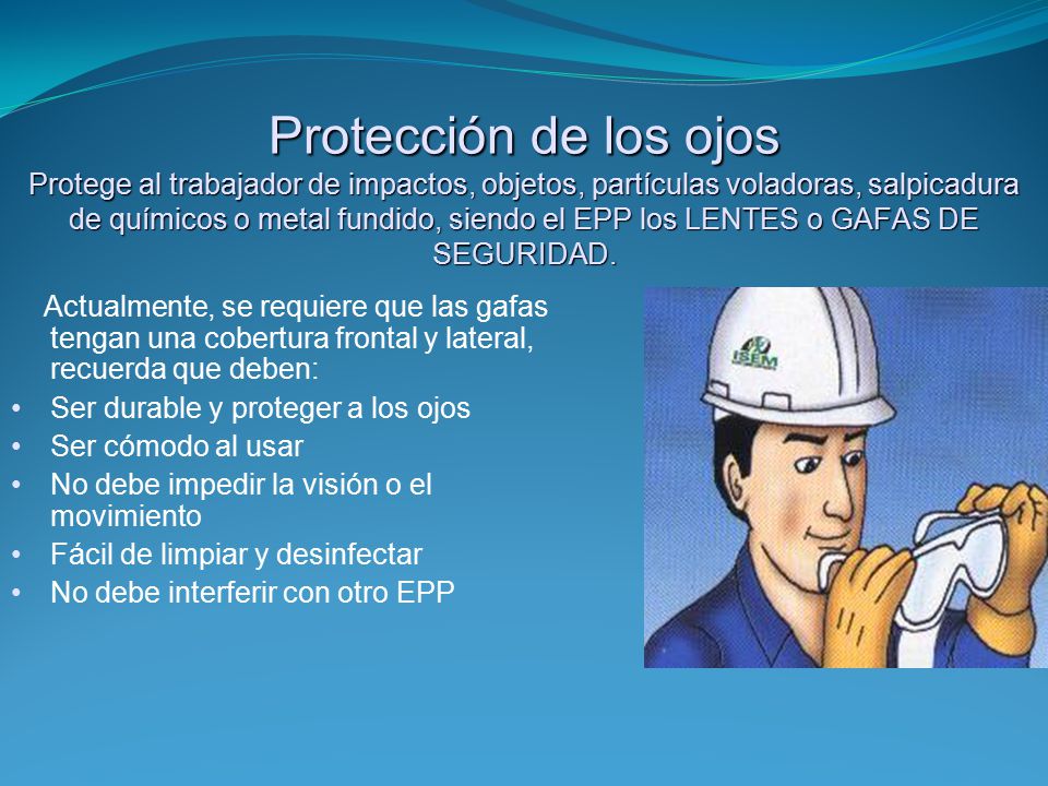 Protección de los ojos Protege al trabajador de impactos, objetos, partículas voladoras, salpicadura de químicos o metal fundido, siendo el EPP los LENTES o GAFAS DE SEGURIDAD.