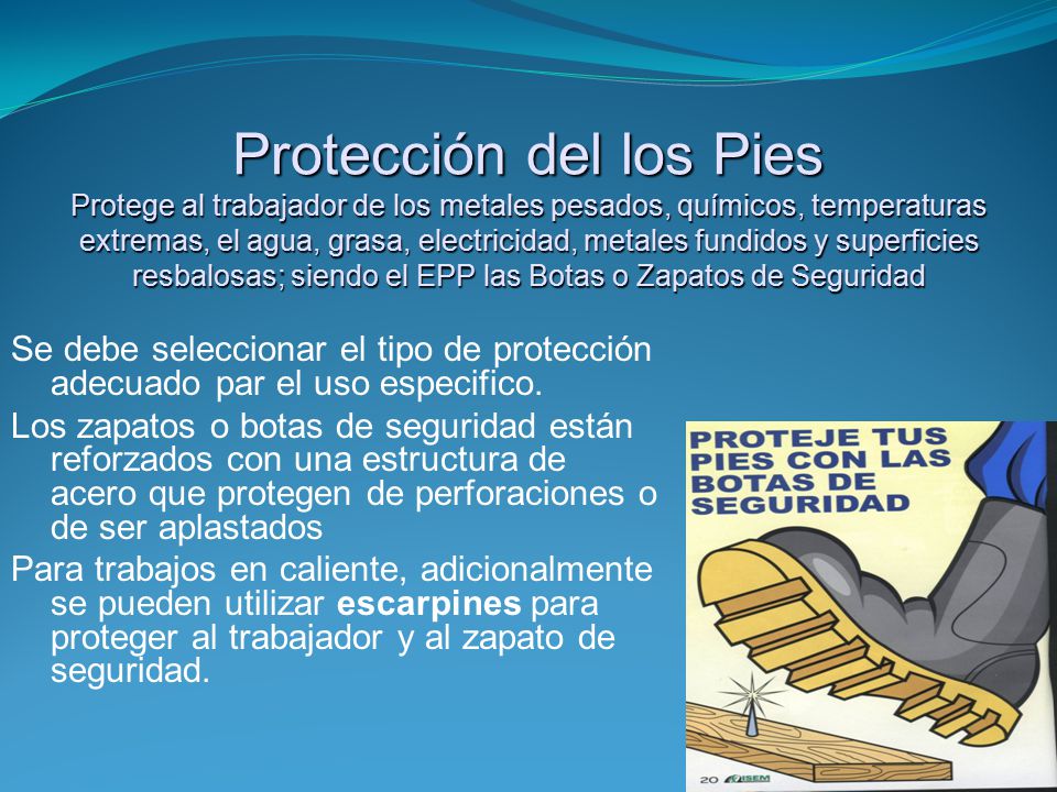 Protección del los Pies Protege al trabajador de los metales pesados, químicos, temperaturas extremas, el agua, grasa, electricidad, metales fundidos y superficies resbalosas; siendo el EPP las Botas o Zapatos de Seguridad