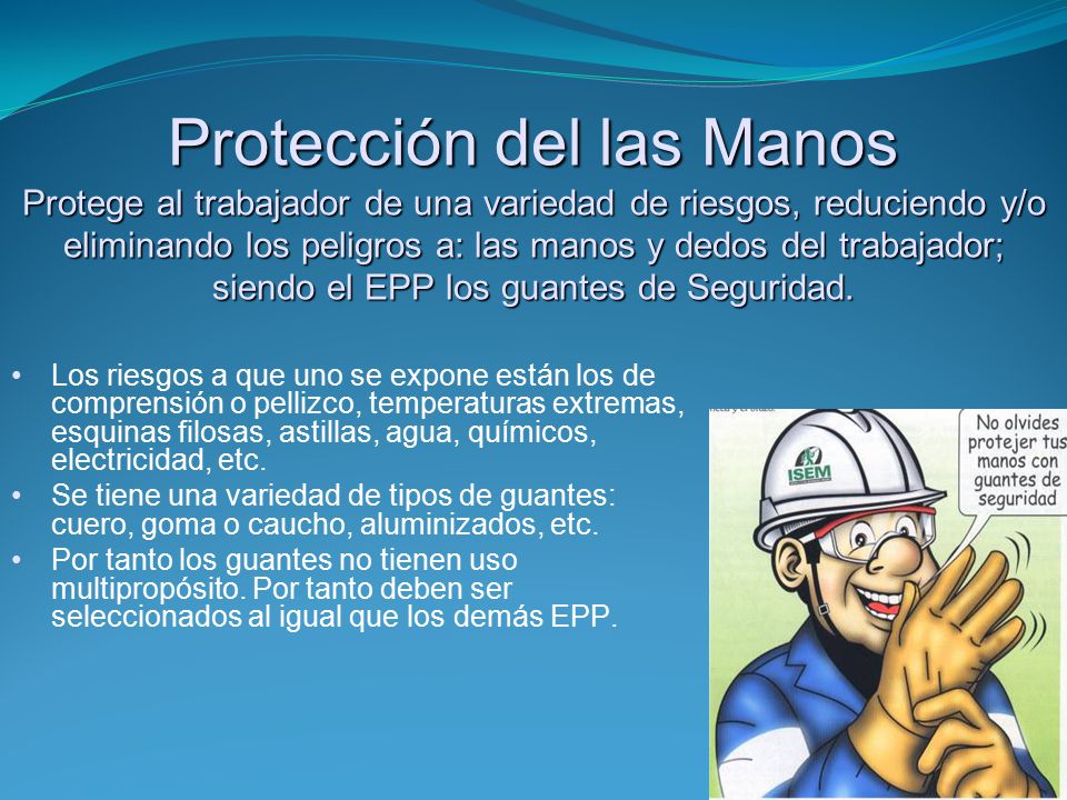 Protección del las Manos Protege al trabajador de una variedad de riesgos, reduciendo y/o eliminando los peligros a: las manos y dedos del trabajador; siendo el EPP los guantes de Seguridad.
