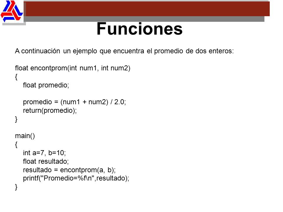 Funciones A continuación un ejemplo que encuentra el promedio de dos enteros: float encontprom(int num1, int num2)