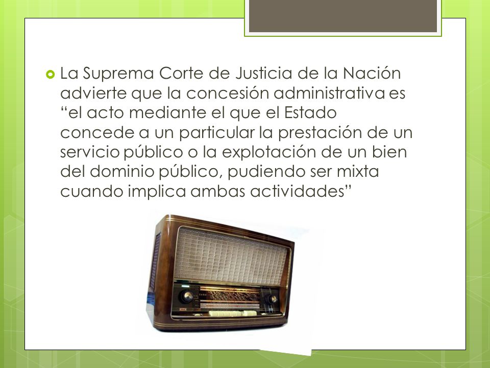 La Suprema Corte de Justicia de la Nación advierte que la concesión administrativa es el acto mediante el que el Estado concede a un particular la prestación de un servicio público o la explotación de un bien del dominio público, pudiendo ser mixta cuando implica ambas actividades