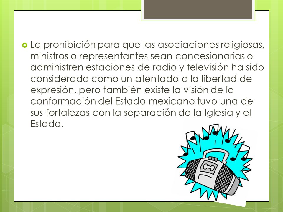 La prohibición para que las asociaciones religiosas, ministros o representantes sean concesionarias o administren estaciones de radio y televisión ha sido considerada como un atentado a la libertad de expresión, pero también existe la visión de la conformación del Estado mexicano tuvo una de sus fortalezas con la separación de la Iglesia y el Estado.