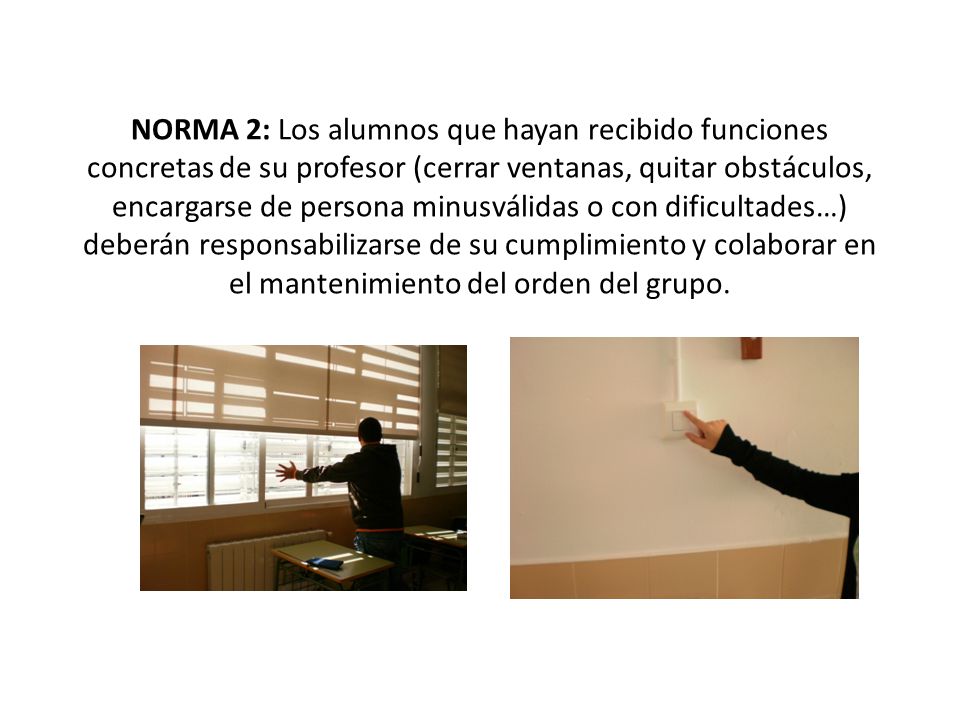 NORMA 2: Los alumnos que hayan recibido funciones concretas de su profesor (cerrar ventanas, quitar obstáculos, encargarse de persona minusválidas o con dificultades…) deberán responsabilizarse de su cumplimiento y colaborar en el mantenimiento del orden del grupo.