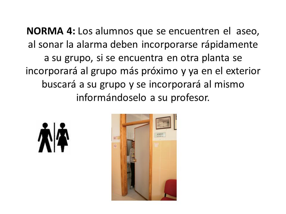 NORMA 4: Los alumnos que se encuentren el aseo, al sonar la alarma deben incorporarse rápidamente a su grupo, si se encuentra en otra planta se incorporará al grupo más próximo y ya en el exterior buscará a su grupo y se incorporará al mismo informándoselo a su profesor.