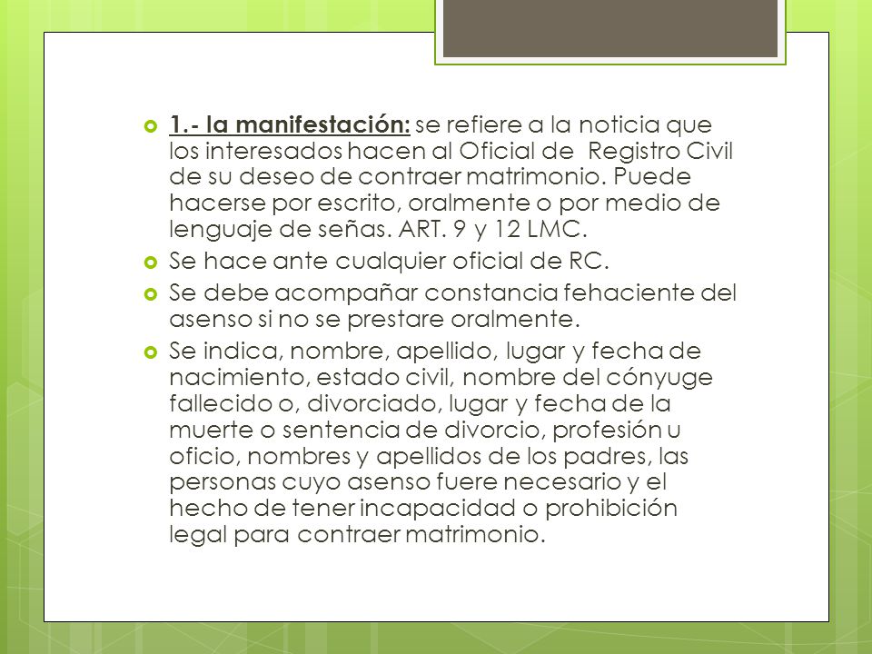 1.- la manifestación: se refiere a la noticia que los interesados hacen al Oficial de Registro Civil de su deseo de contraer matrimonio. Puede hacerse por escrito, oralmente o por medio de lenguaje de señas. ART. 9 y 12 LMC.