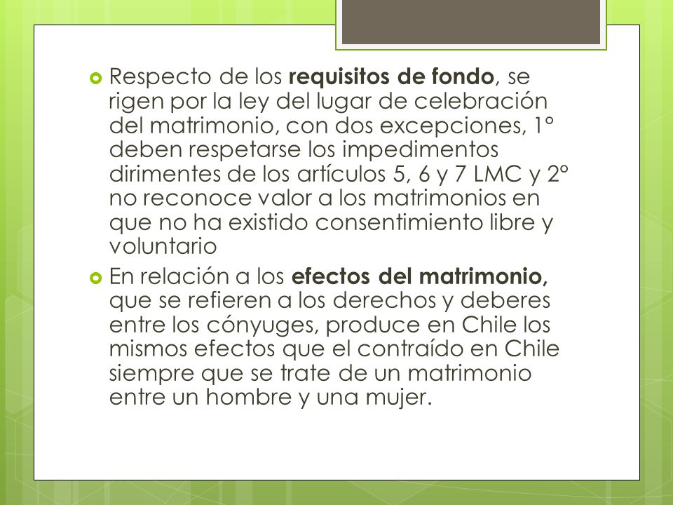 Respecto de los requisitos de fondo, se rigen por la ley del lugar de celebración del matrimonio, con dos excepciones, 1° deben respetarse los impedimentos dirimentes de los artículos 5, 6 y 7 LMC y 2° no reconoce valor a los matrimonios en que no ha existido consentimiento libre y voluntario