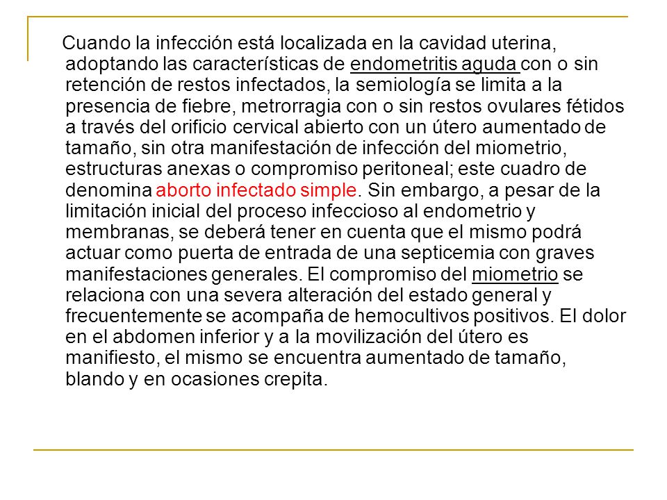 Cuando la infección está localizada en la cavidad uterina, adoptando las características de endometritis aguda con o sin retención de restos infectados, la semiología se limita a la presencia de fiebre, metrorragia con o sin restos ovulares fétidos a través del orificio cervical abierto con un útero aumentado de tamaño, sin otra manifestación de infección del miometrio, estructuras anexas o compromiso peritoneal; este cuadro de denomina aborto infectado simple.
