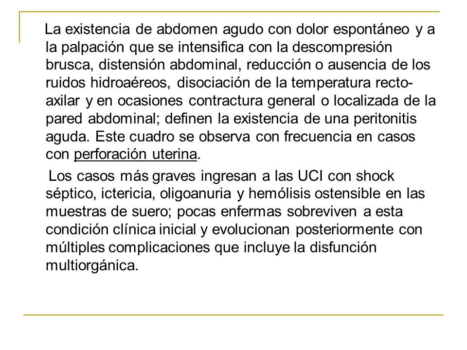 La existencia de abdomen agudo con dolor espontáneo y a la palpación que se intensifica con la descompresión brusca, distensión abdominal, reducción o ausencia de los ruidos hidroaéreos, disociación de la temperatura recto-axilar y en ocasiones contractura general o localizada de la pared abdominal; definen la existencia de una peritonitis aguda.