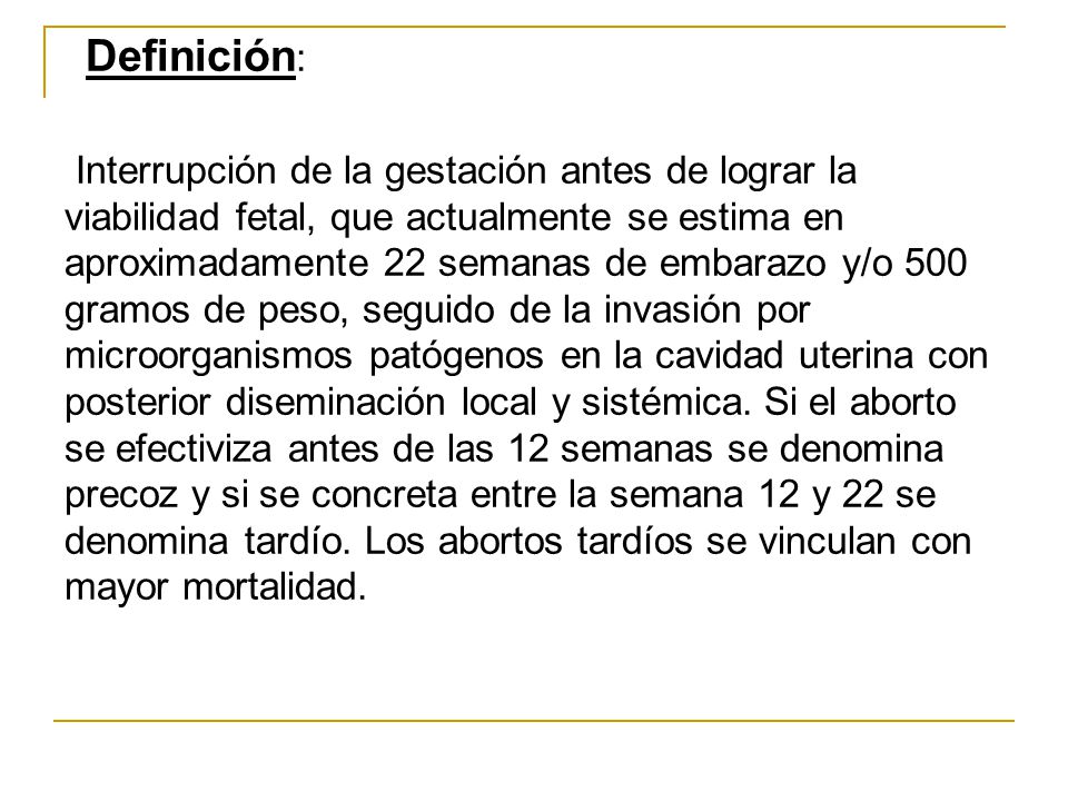 Definición: Interrupción de la gestación antes de lograr la viabilidad fetal, que actualmente se estima en aproximadamente 22 semanas de embarazo y/o 500 gramos de peso, seguido de la invasión por microorganismos patógenos en la cavidad uterina con posterior diseminación local y sistémica.