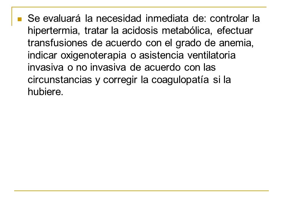 Se evaluará la necesidad inmediata de: controlar la hipertermia, tratar la acidosis metabólica, efectuar transfusiones de acuerdo con el grado de anemia, indicar oxigenoterapia o asistencia ventilatoria invasiva o no invasiva de acuerdo con las circunstancias y corregir la coagulopatía si la hubiere.