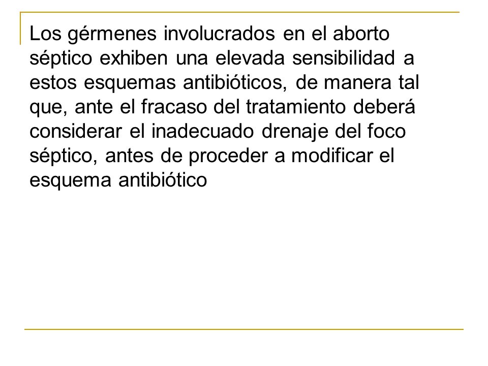 Los gérmenes involucrados en el aborto séptico exhiben una elevada sensibilidad a estos esquemas antibióticos, de manera tal que, ante el fracaso del tratamiento deberá considerar el inadecuado drenaje del foco séptico, antes de proceder a modificar el esquema antibiótico