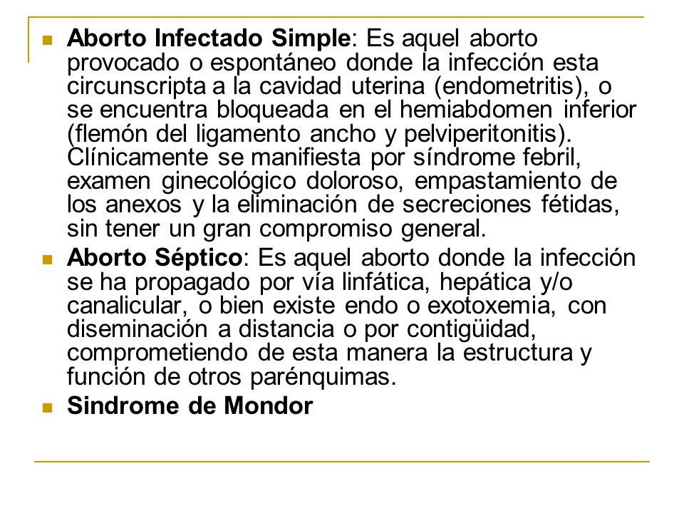 Aborto Infectado Simple: Es aquel aborto provocado o espontáneo donde la infección esta circunscripta a la cavidad uterina (endometritis), o se encuentra bloqueada en el hemiabdomen inferior (flemón del ligamento ancho y pelviperitonitis). Clínicamente se manifiesta por síndrome febril, examen ginecológico doloroso, empastamiento de los anexos y la eliminación de secreciones fétidas, sin tener un gran compromiso general.