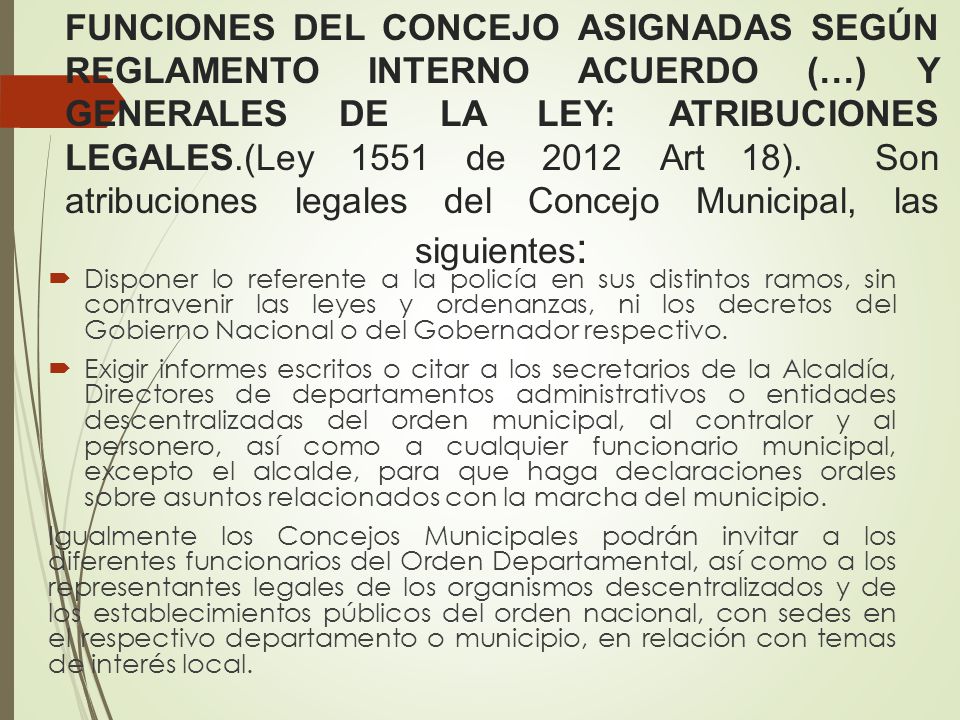 FUNCIONES DEL CONCEJO ASIGNADAS SEGÚN REGLAMENTO INTERNO ACUERDO (…) Y GENERALES DE LA LEY: ATRIBUCIONES LEGALES.(Ley 1551 de 2012 Art 18). Son atribuciones legales del Concejo Municipal, las siguientes: