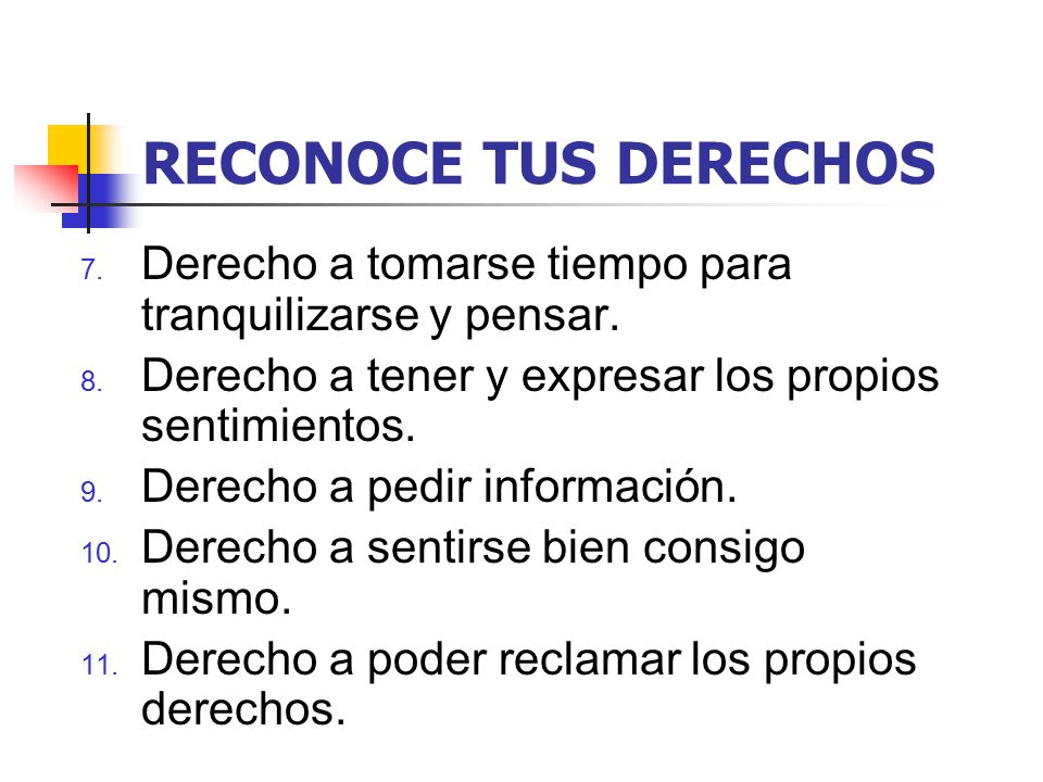 RECONOCE TUS DERECHOS Derecho a tomarse tiempo para tranquilizarse y pensar. Derecho a tener y expresar los propios sentimientos.