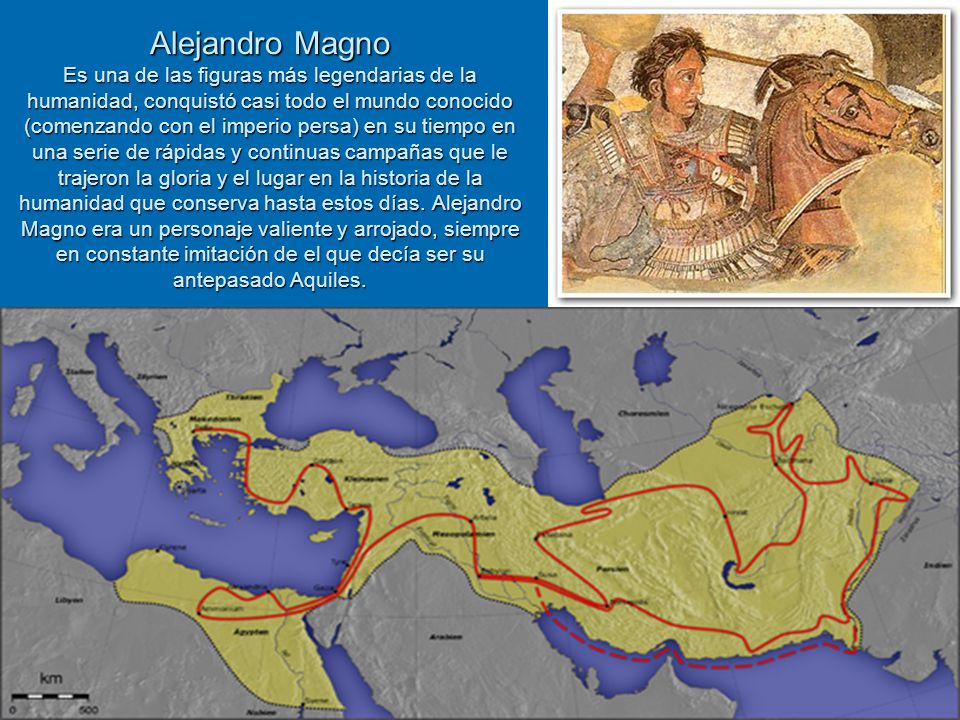 Alejandro Magno Es una de las figuras más legendarias de la humanidad, conquistó casi todo el mundo conocido (comenzando con el imperio persa) en su tiempo en una serie de rápidas y continuas campañas que le trajeron la gloria y el lugar en la historia de la humanidad que conserva hasta estos días.