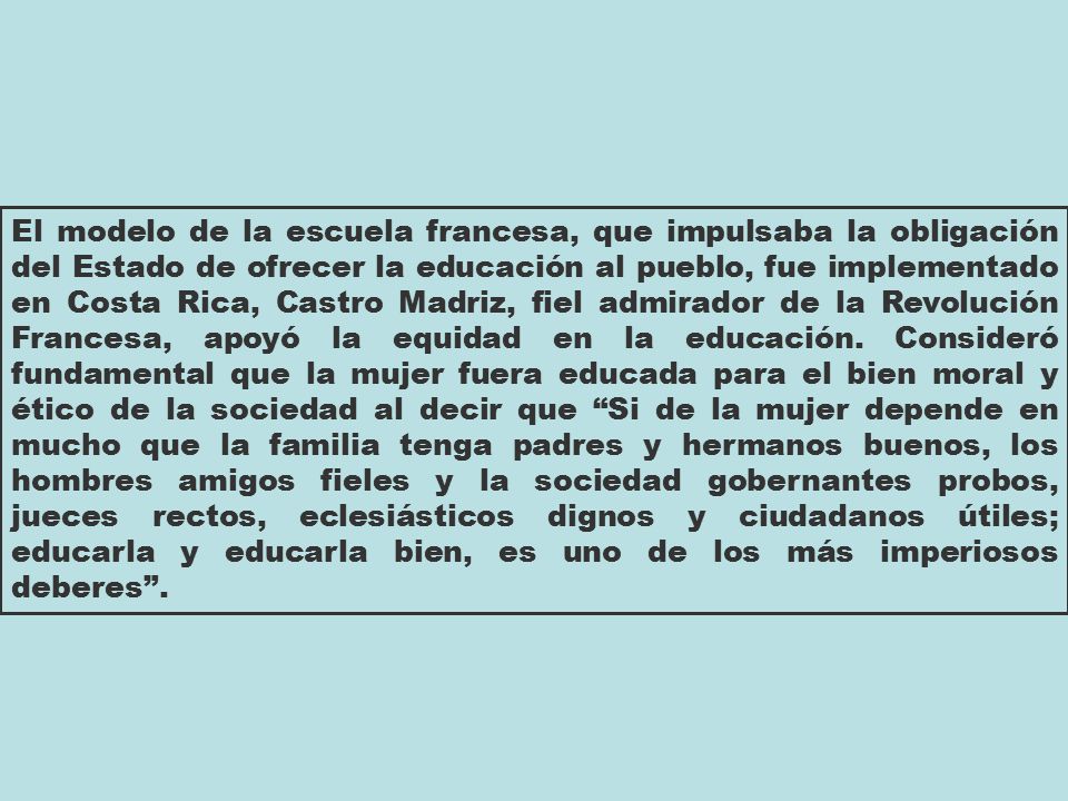 El modelo de la escuela francesa, que impulsaba la obligación del Estado de ofrecer la educación al pueblo, fue implementado en Costa Rica, Castro Madriz, fiel admirador de la Revolución Francesa, apoyó la equidad en la educación.