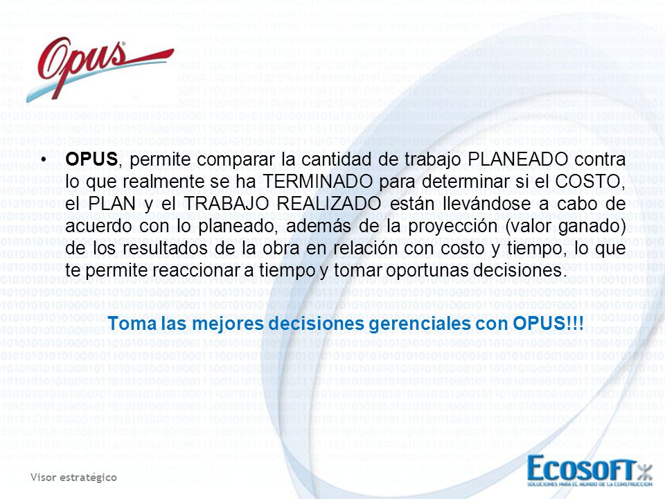 OPUS, permite comparar la cantidad de trabajo PLANEADO contra lo que realmente se ha TERMINADO para determinar si el COSTO, el PLAN y el TRABAJO REALIZADO están llevándose a cabo de acuerdo con lo planeado, además de la proyección (valor ganado) de los resultados de la obra en relación con costo y tiempo, lo que te permite reaccionar a tiempo y tomar oportunas decisiones.