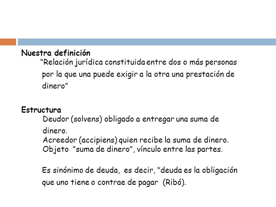 Nuestra definición Relación jurídica constituida entre dos o más personas por la que una puede exigir a la otra una prestación de dinero Estructura Deudor (solvens) obligado a entregar una suma de dinero.