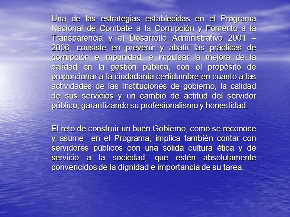 Una de las estrategias establecidas en el Programa Nacional de Combate a la Corrupción y Fomento a la Transparencia y el Desarrollo Administrativo 2001 – 2006, consiste en prevenir y abatir las prácticas de corrupción e impunidad, e impulsar la mejora de la calidad en la gestión pública, con el propósito de proporcionar a la ciudadanía certidumbre en cuanto a las actividades de las Instituciones de gobierno, la calidad de sus servicios y un cambio de actitud del servidor público, garantizando su profesionalismo y honestidad.