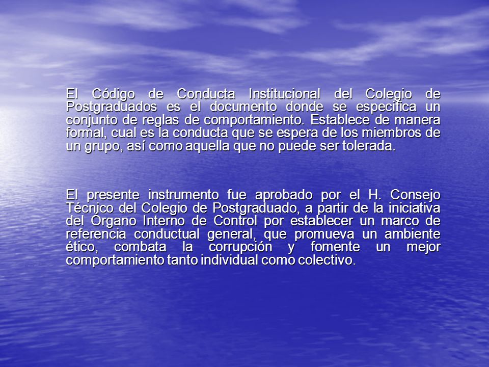 El Código de Conducta Institucional del Colegio de Postgraduados es el documento donde se especifica un conjunto de reglas de comportamiento. Establece de manera formal, cual es la conducta que se espera de los miembros de un grupo, así como aquella que no puede ser tolerada.