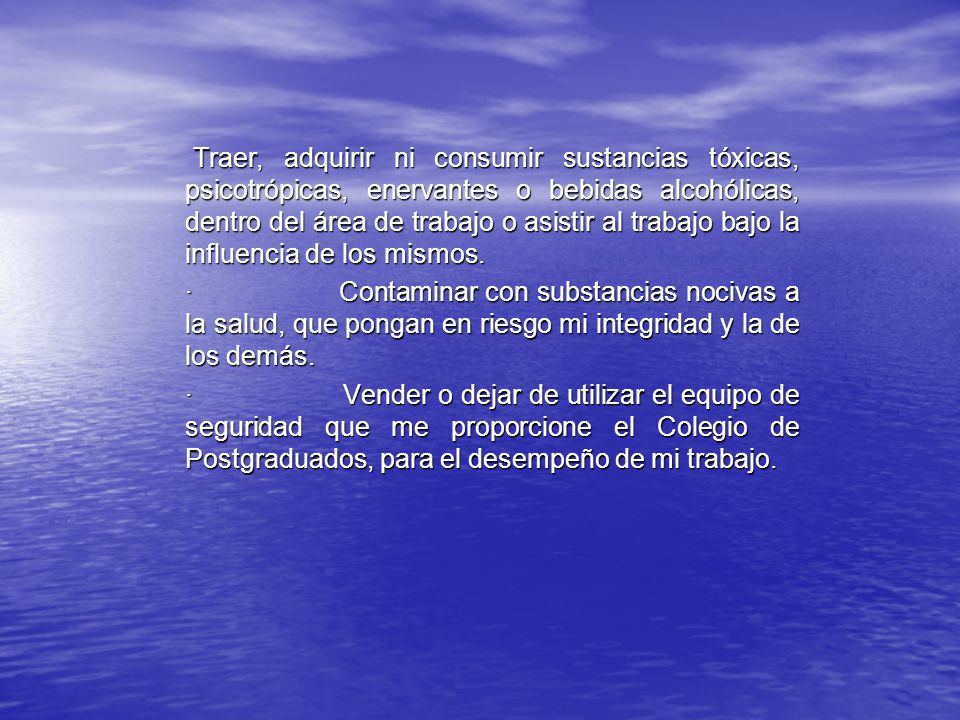 Traer, adquirir ni consumir sustancias tóxicas, psicotrópicas, enervantes o bebidas alcohólicas, dentro del área de trabajo o asistir al trabajo bajo la influencia de los mismos.