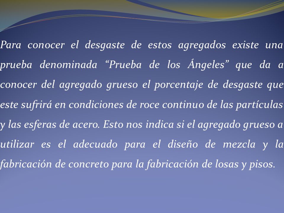 Para conocer el desgaste de estos agregados existe una prueba denominada Prueba de los Ángeles que da a conocer del agregado grueso el porcentaje de desgaste que este sufrirá en condiciones de roce continuo de las partículas y las esferas de acero.