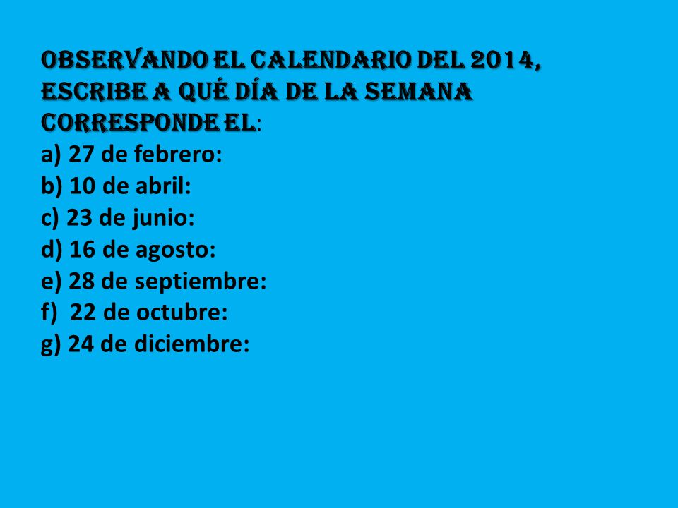 Observando el calendario del 2014, escribe a qué día de la semana corresponde el: a) 27 de febrero: b) 10 de abril: c) 23 de junio: d) 16 de agosto: e) 28 de septiembre: f) 22 de octubre: g) 24 de diciembre:
