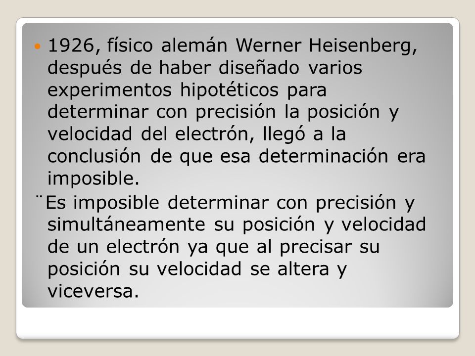 1926, físico alemán Werner Heisenberg, después de haber diseñado varios experimentos hipotéticos para determinar con precisión la posición y velocidad del electrón, llegó a la conclusión de que esa determinación era imposible.