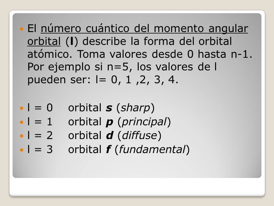 El número cuántico del momento angular orbital (l) describe la forma del orbital atómico. Toma valores desde 0 hasta n-1. Por ejemplo si n=5, los valores de l pueden ser: l= 0, 1 ,2, 3, 4.