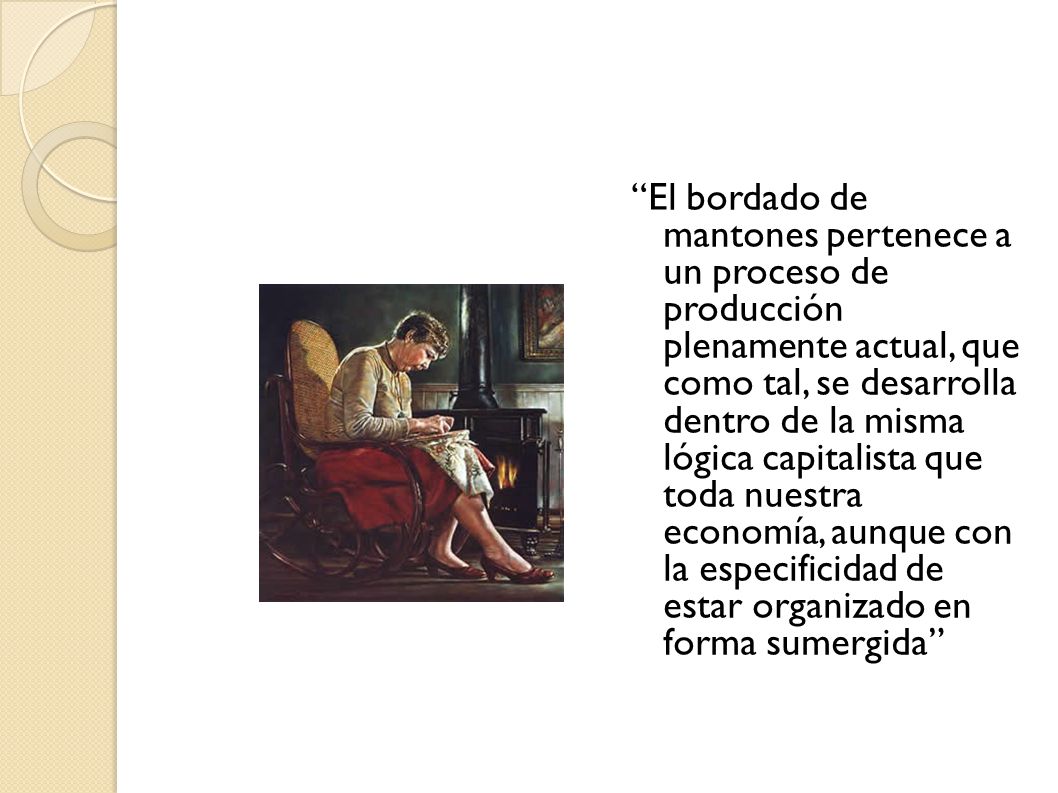 El bordado de mantones pertenece a un proceso de producción plenamente actual, que como tal, se desarrolla dentro de la misma lógica capitalista que toda nuestra economía, aunque con la especificidad de estar organizado en forma sumergida
