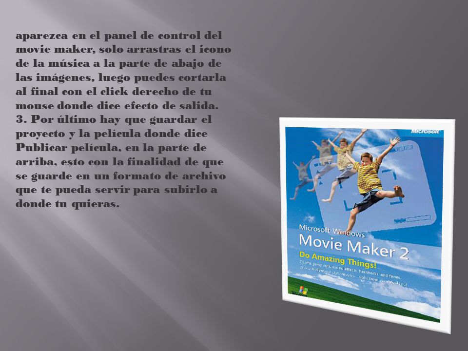 aparezca en el panel de control del movie maker, solo arrastras el icono de la música a la parte de abajo de las imágenes, luego puedes cortarla al final con el click derecho de tu mouse donde dice efecto de salida. 3. Por último hay que guardar el proyecto y la película donde dice Publicar película, en la parte de arriba, esto con la finalidad de que se guarde en un formato de archivo que te pueda servir para subirlo a donde tu quieras.