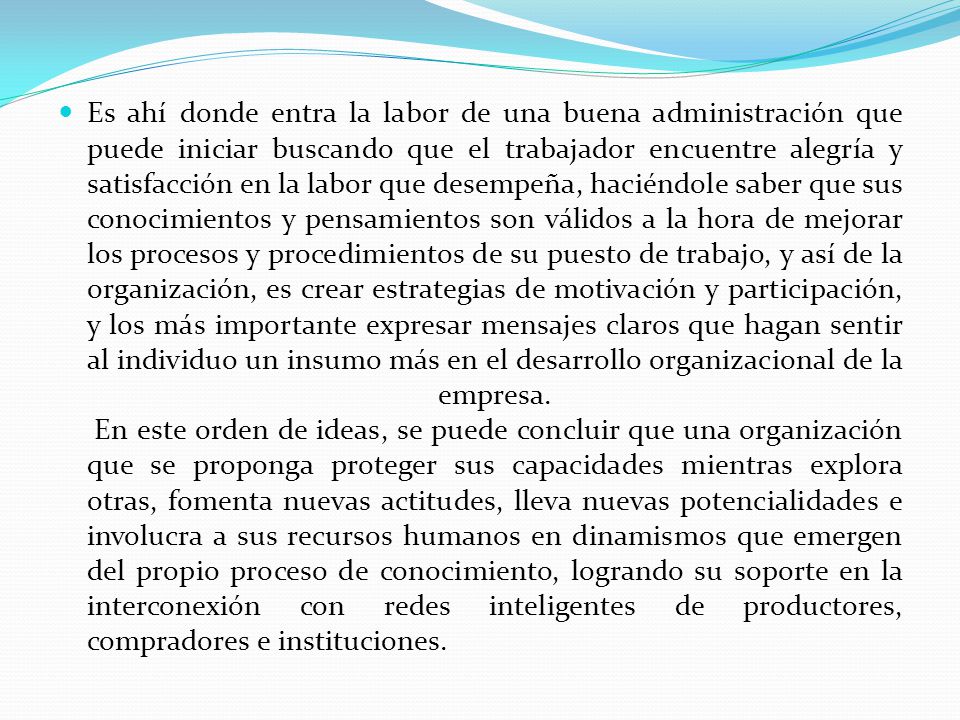 Es ahí donde entra la labor de una buena administración que puede iniciar buscando que el trabajador encuentre alegría y satisfacción en la labor que desempeña, haciéndole saber que sus conocimientos y pensamientos son válidos a la hora de mejorar los procesos y procedimientos de su puesto de trabajo, y así de la organización, es crear estrategias de motivación y participación, y los más importante expresar mensajes claros que hagan sentir al individuo un insumo más en el desarrollo organizacional de la empresa.