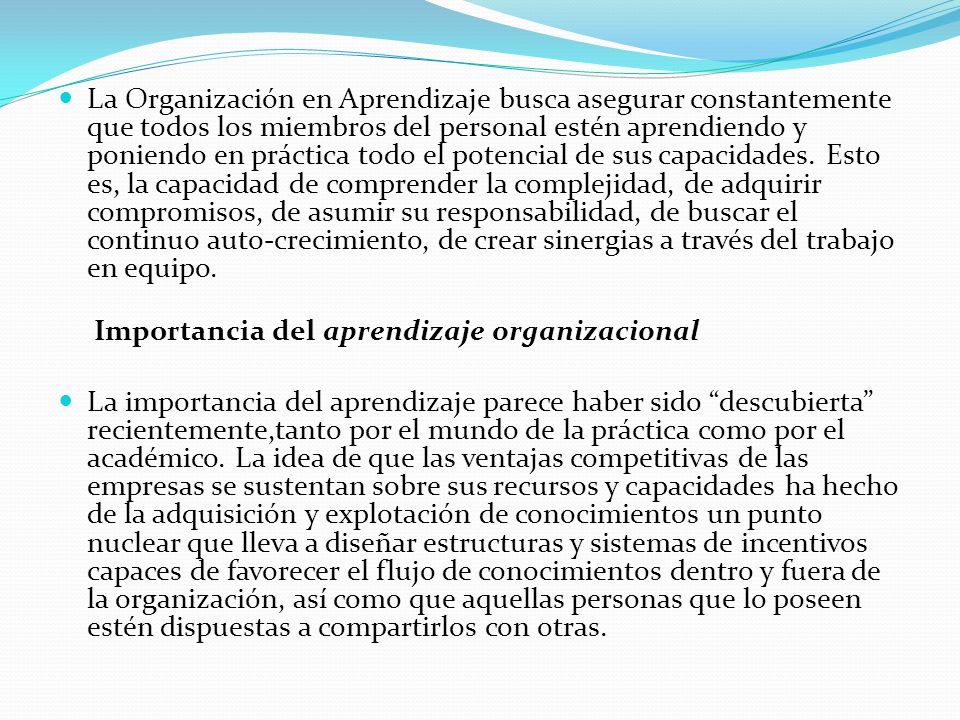 La Organización en Aprendizaje busca asegurar constantemente que todos los miembros del personal estén aprendiendo y poniendo en práctica todo el potencial de sus capacidades. Esto es, la capacidad de comprender la complejidad, de adquirir compromisos, de asumir su responsabilidad, de buscar el continuo auto-crecimiento, de crear sinergias a través del trabajo en equipo.