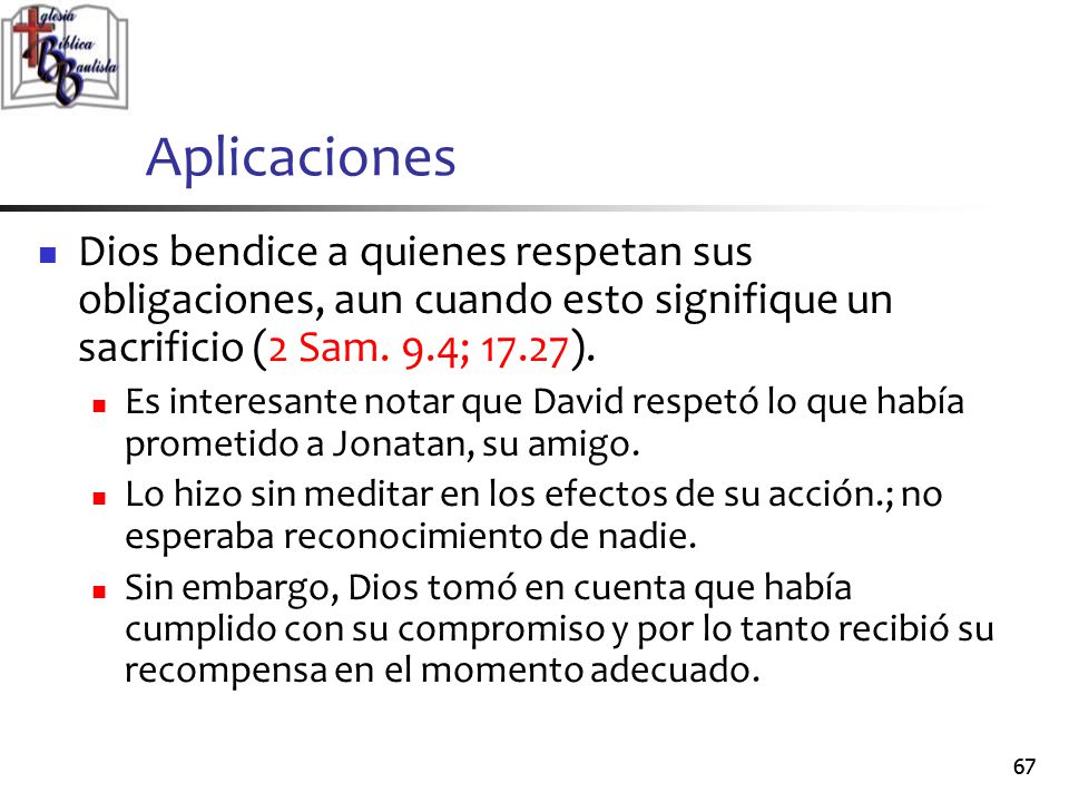 Aplicaciones Dios bendice a quienes respetan sus obligaciones, aun cuando esto signifique un sacrificio (2 Sam. 9.4; 17.27).