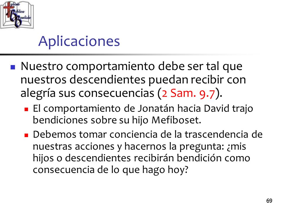 Aplicaciones Nuestro comportamiento debe ser tal que nuestros descendientes puedan recibir con alegría sus consecuencias (2 Sam. 9.7).