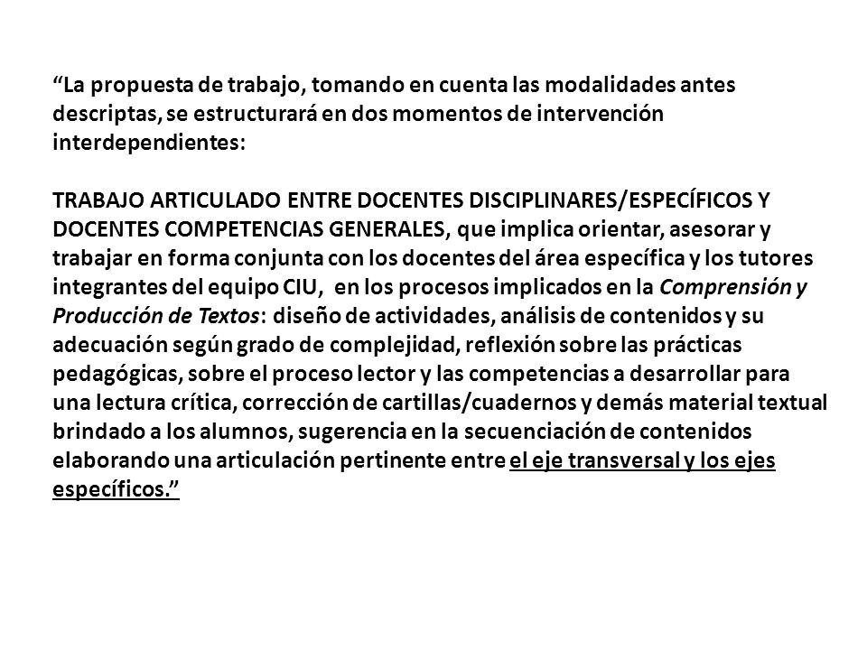 La propuesta de trabajo, tomando en cuenta las modalidades antes descriptas, se estructurará en dos momentos de intervención interdependientes: TRABAJO ARTICULADO ENTRE DOCENTES DISCIPLINARES/ESPECÍFICOS Y DOCENTES COMPETENCIAS GENERALES, que implica orientar, asesorar y trabajar en forma conjunta con los docentes del área específica y los tutores integrantes del equipo CIU, en los procesos implicados en la Comprensión y Producción de Textos: diseño de actividades, análisis de contenidos y su adecuación según grado de complejidad, reflexión sobre las prácticas pedagógicas, sobre el proceso lector y las competencias a desarrollar para una lectura crítica, corrección de cartillas/cuadernos y demás material textual brindado a los alumnos, sugerencia en la secuenciación de contenidos elaborando una articulación pertinente entre el eje transversal y los ejes específicos.