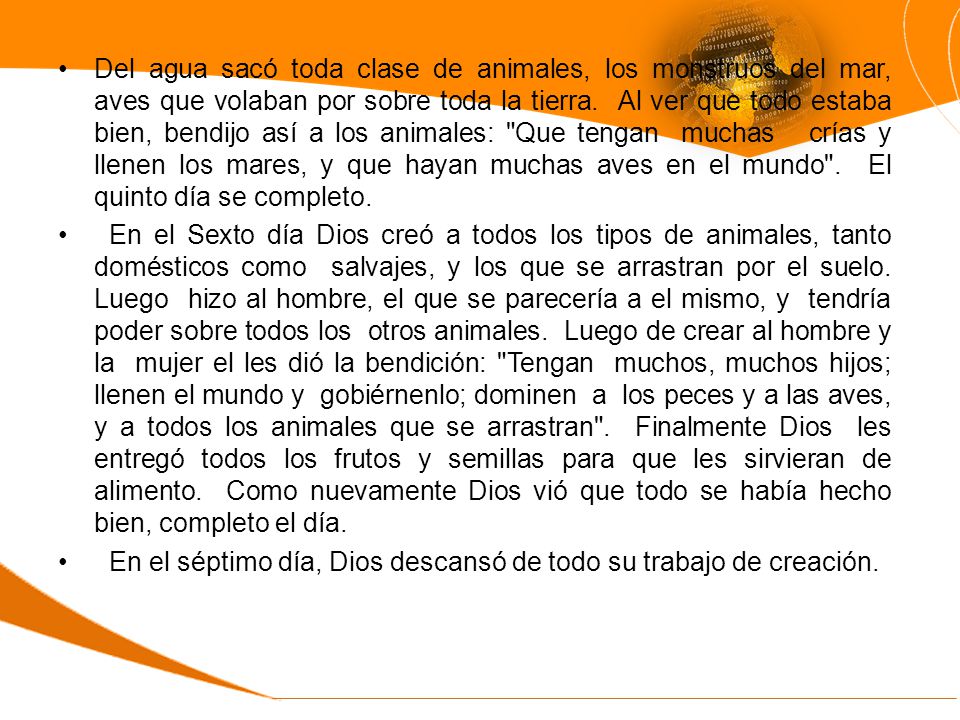 Del agua sacó toda clase de animales, los monstruos del mar, aves que volaban por sobre toda la tierra. Al ver que todo estaba bien, bendijo así a los animales: Que tengan muchas crías y llenen los mares, y que hayan muchas aves en el mundo . El quinto día se completo.