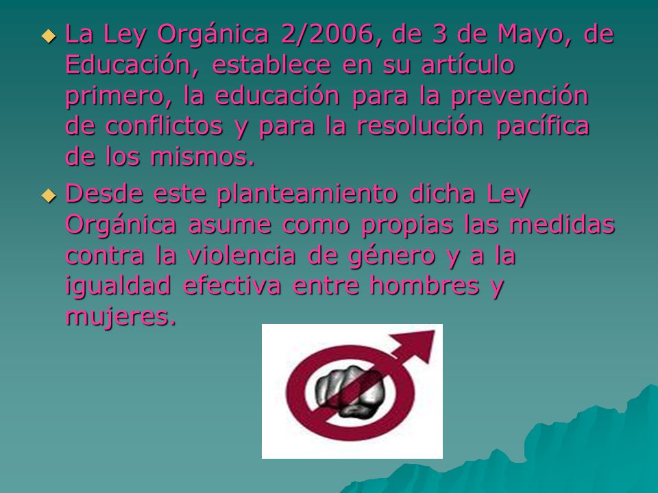 La Ley Orgánica 2/2006, de 3 de Mayo, de Educación, establece en su artículo primero, la educación para la prevención de conflictos y para la resolución pacífica de los mismos.